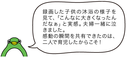 イラスト パパ「録画した子供の沐浴の様子を見て、「こんなに大きくなったんだなぁ」と実感。夫婦一緒に泣きました。 感動の瞬間を共有できたのは、二人で育児したからこそ！」