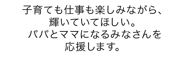 子育ても仕事も楽しみながら、輝いていてほしい。パパとママになるみなさんを応援します。