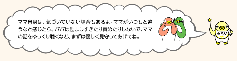 イラスト みらいちゃん「ママ自身は、気づいていない場合もあるよ。ママがいつもと違うなと感じたら、パパは励ましすぎたり責めたりしないで、ママの話をゆっくり聴くなど、まずは優しく見守ってあげてね。」 